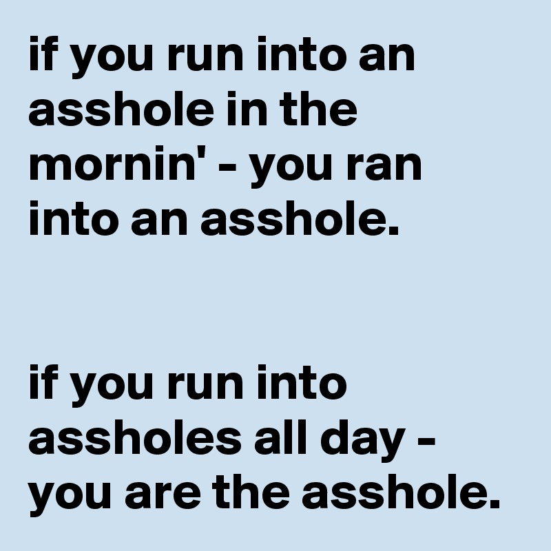 if you run into an asshole in the mornin' - you ran into an asshole. 


if you run into assholes all day - you are the asshole. 