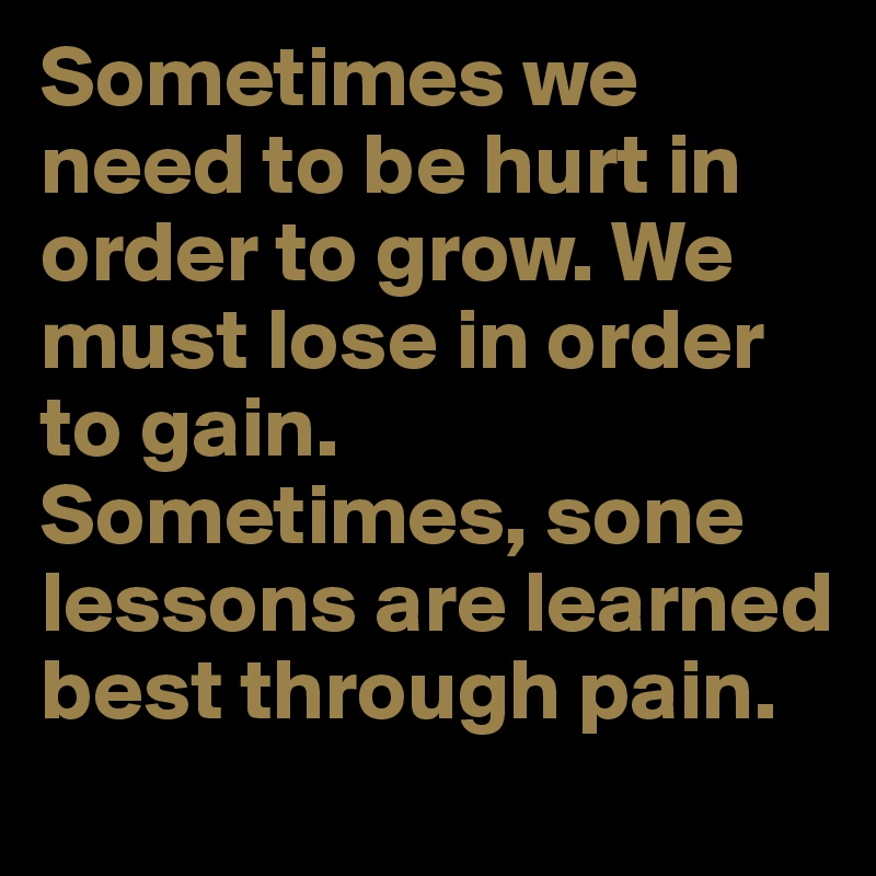 Sometimes we need to be hurt in order to grow. We must lose in order to gain. Sometimes, sone lessons are learned best through pain.
