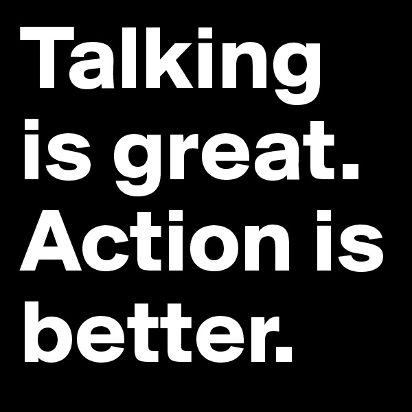 Talking is great. Action is better. 
