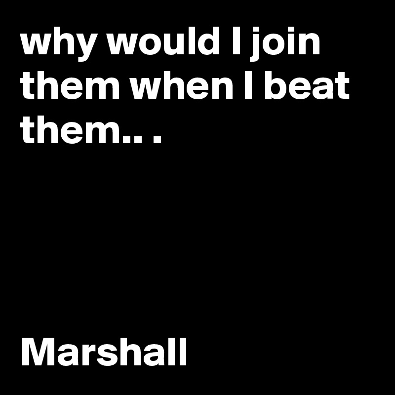 why would I join them when I beat them.. .




Marshall