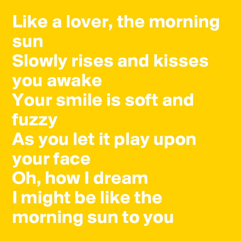 Like a lover, the morning sun
Slowly rises and kisses you awake
Your smile is soft and fuzzy
As you let it play upon your face
Oh, how I dream
I might be like the morning sun to you