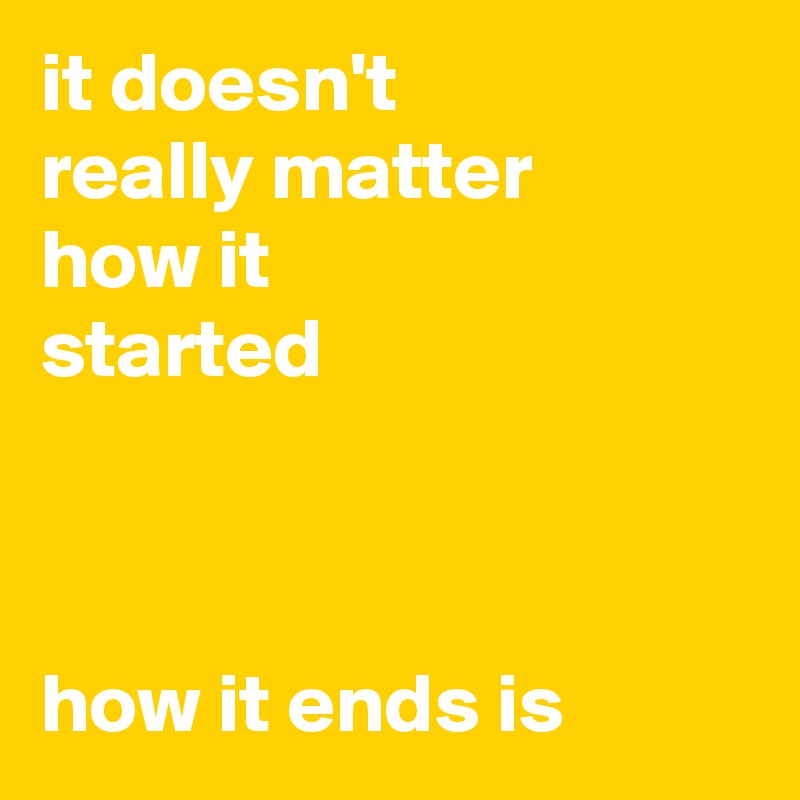 it doesn't
really matter
how it
started



how it ends is