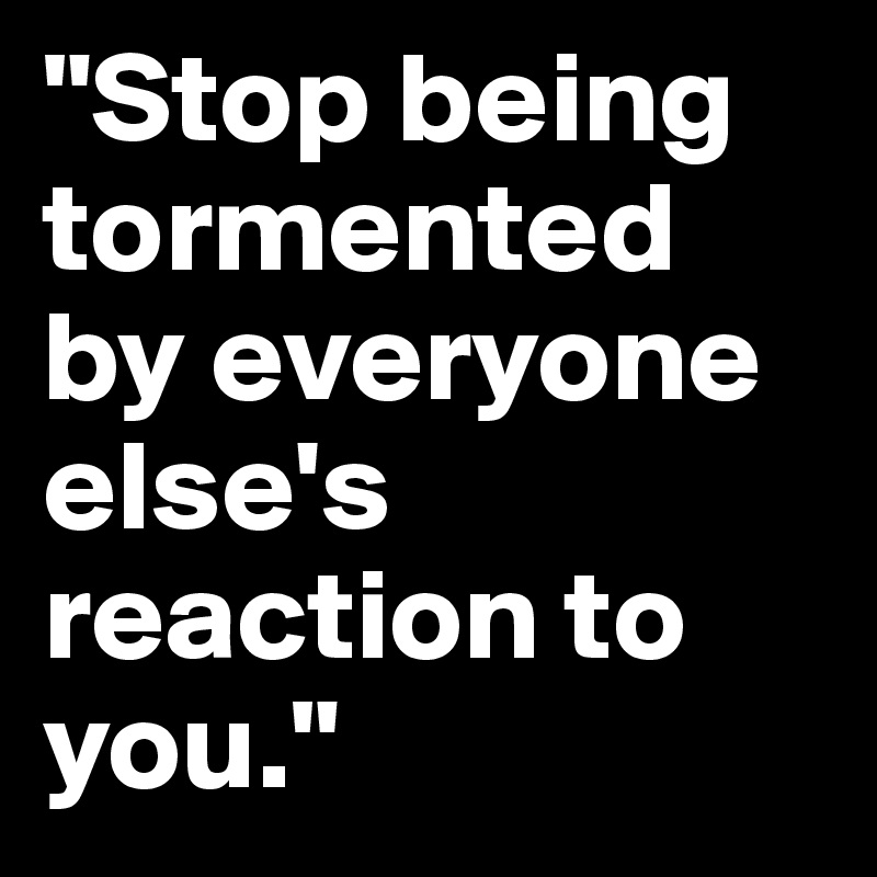 "Stop being tormented by everyone else's reaction to you." 