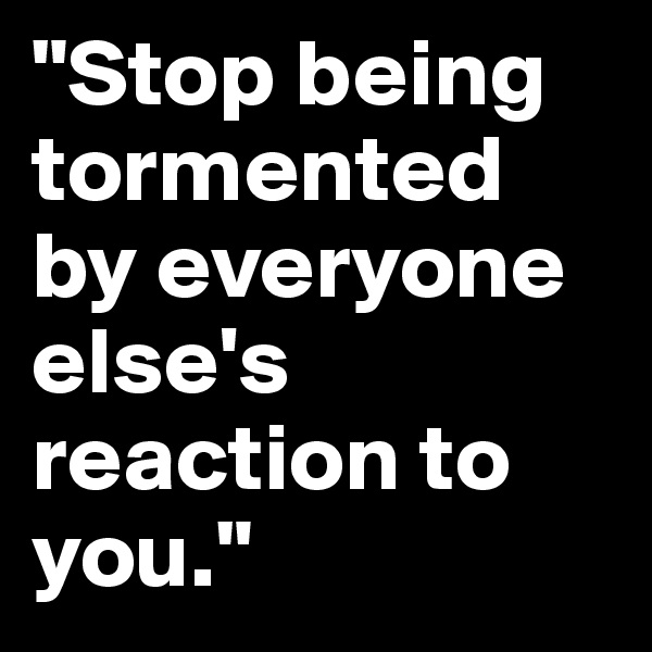 "Stop being tormented by everyone else's reaction to you." 