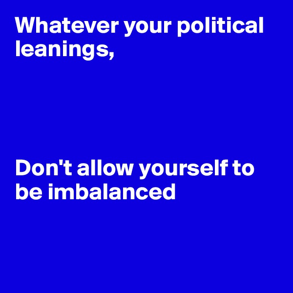 Whatever your political leanings,




Don't allow yourself to be imbalanced


