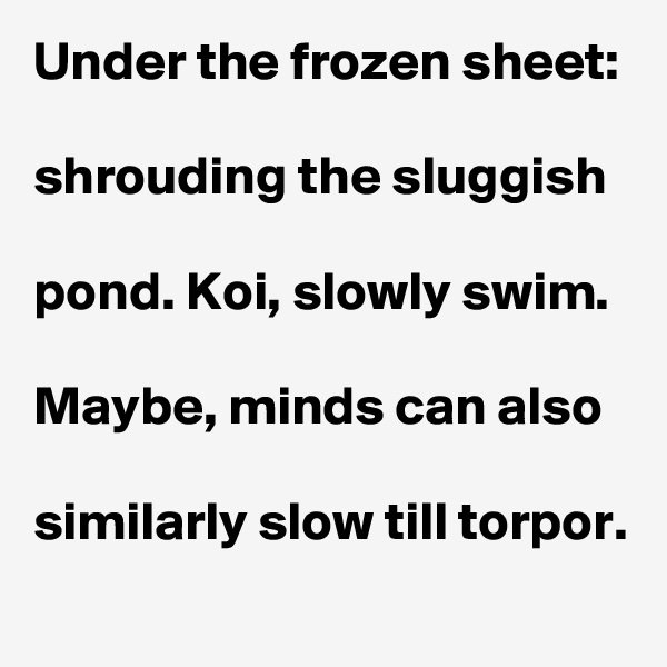 Under the frozen sheet:

shrouding the sluggish 

pond. Koi, slowly swim. 

Maybe, minds can also

similarly slow till torpor.  