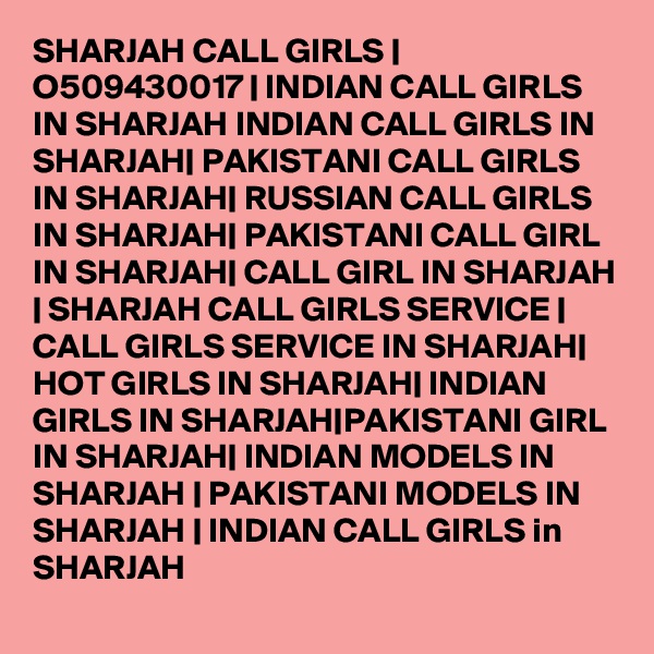 SHARJAH CALL GIRLS | O509430017 | INDIAN CALL GIRLS IN SHARJAH INDIAN CALL GIRLS IN SHARJAH| PAKISTANI CALL GIRLS IN SHARJAH| RUSSIAN CALL GIRLS IN SHARJAH| PAKISTANI CALL GIRL IN SHARJAH| CALL GIRL IN SHARJAH | SHARJAH CALL GIRLS SERVICE | CALL GIRLS SERVICE IN SHARJAH| HOT GIRLS IN SHARJAH| INDIAN GIRLS IN SHARJAH|PAKISTANI GIRL IN SHARJAH| INDIAN MODELS IN SHARJAH | PAKISTANI MODELS IN SHARJAH | INDIAN CALL GIRLS in SHARJAH 