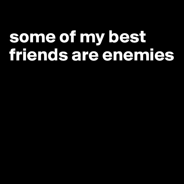 
some of my best friends are enemies





