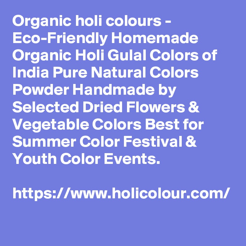 Organic holi colours - Eco-Friendly Homemade Organic Holi Gulal Colors of India Pure Natural Colors Powder Handmade by Selected Dried Flowers & Vegetable Colors Best for Summer Color Festival & Youth Color Events.

https://www.holicolour.com/