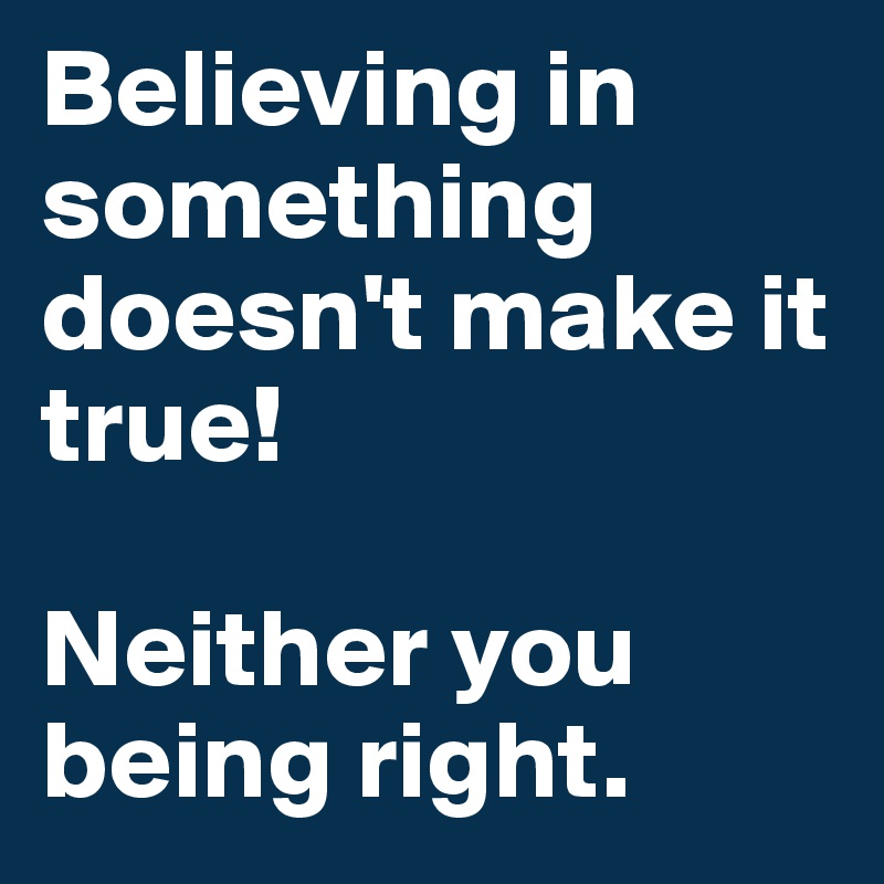 Believing in something doesn't make it true!

Neither you being right. 