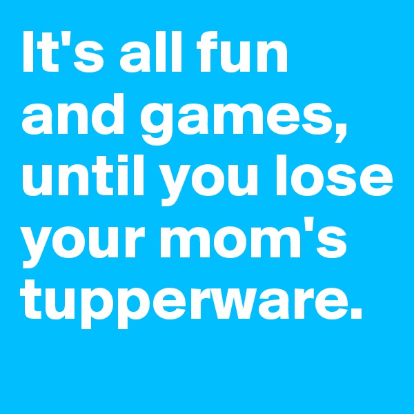 It's all fun and games, until you lose your mom's tupperware. 