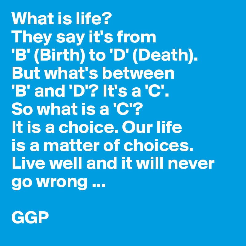 What is life?
They say it's from
'B' (Birth) to 'D' (Death).
But what's between
'B' and 'D'? It's a 'C'.
So what is a 'C'?
It is a choice. Our life
is a matter of choices.
Live well and it will never go wrong ...

GGP