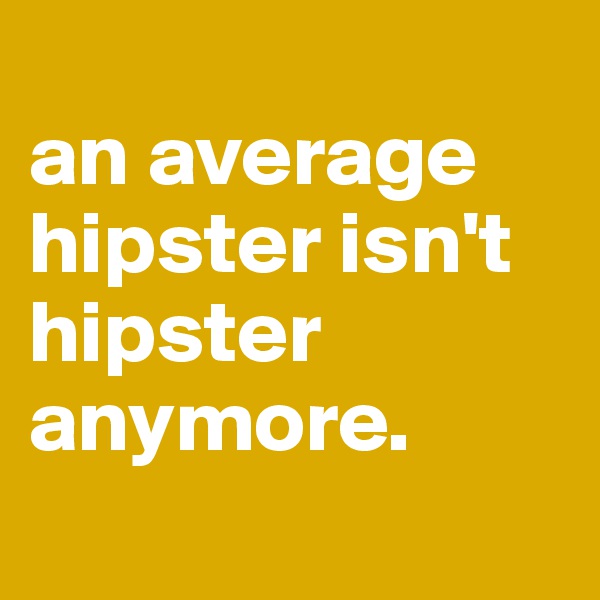 
an average hipster isn't hipster anymore.
