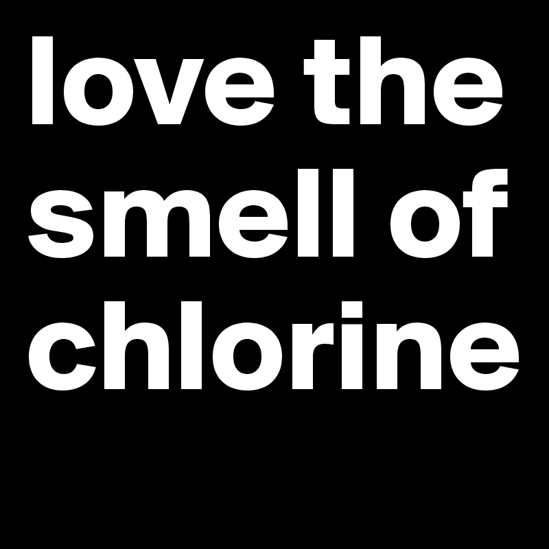 love the smell of chlorine