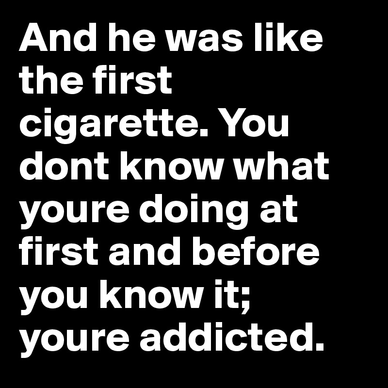 And he was like the first cigarette. You dont know what youre doing at first and before you know it; youre addicted.