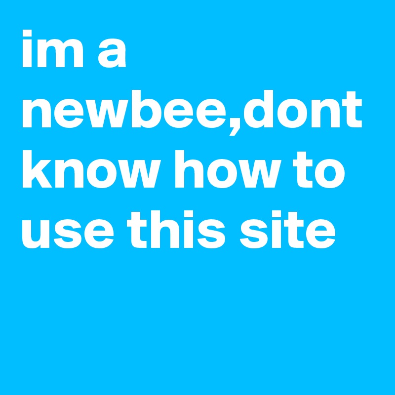im a newbee,dont know how to use this site