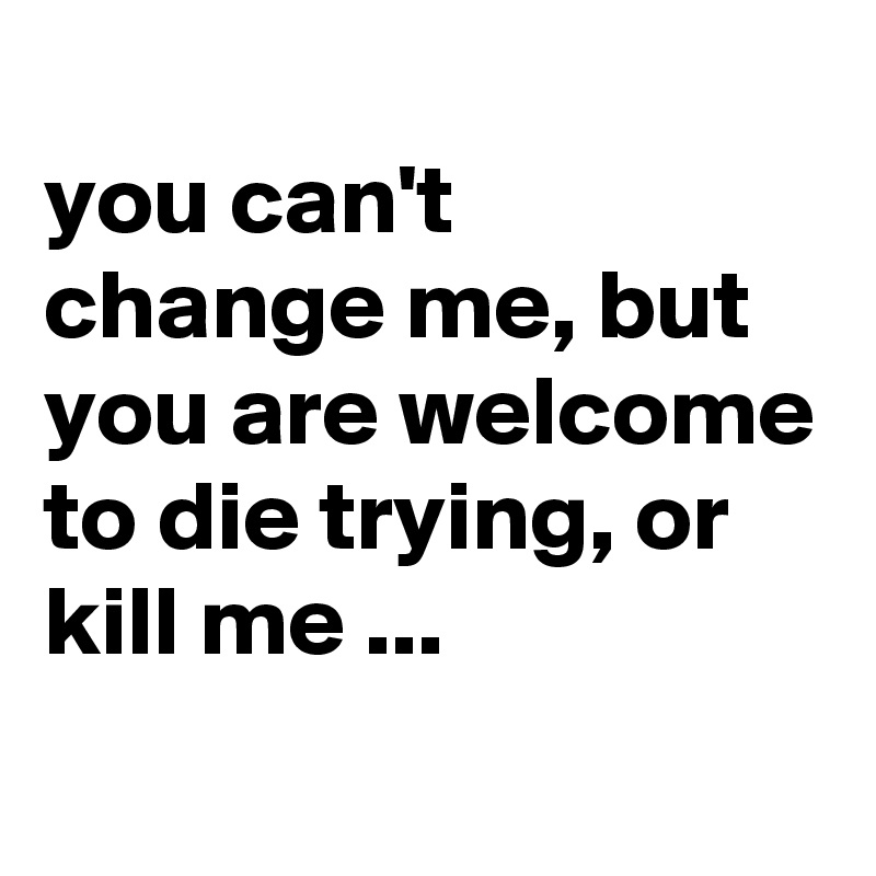 
you can't change me, but you are welcome to die trying, or kill me ...
