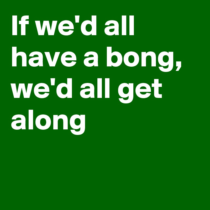 If we'd all have a bong, we'd all get along

