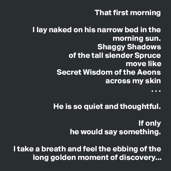 That first morning

I lay naked on his narrow bed in the morning sun.
Shaggy Shadows
of the tall slender Spruce
move like
Secret Wisdom of the Aeons
across my skin
. . .

He is so quiet and thoughtful.

If only
he would say something.

I take a breath and feel the ebbing of the long golden moment of discovery...