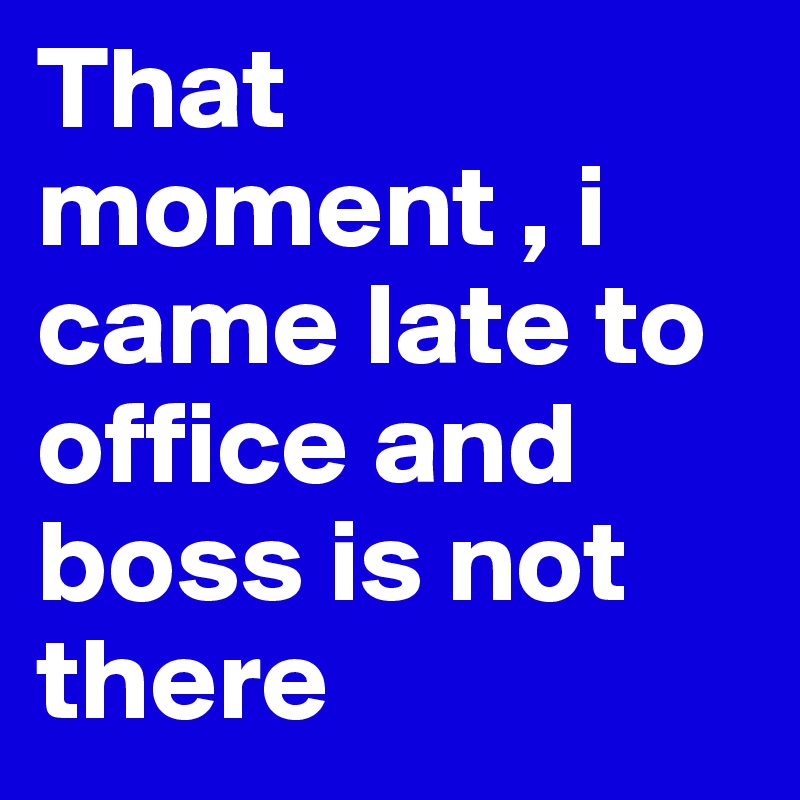 That moment , i came late to office and boss is not there