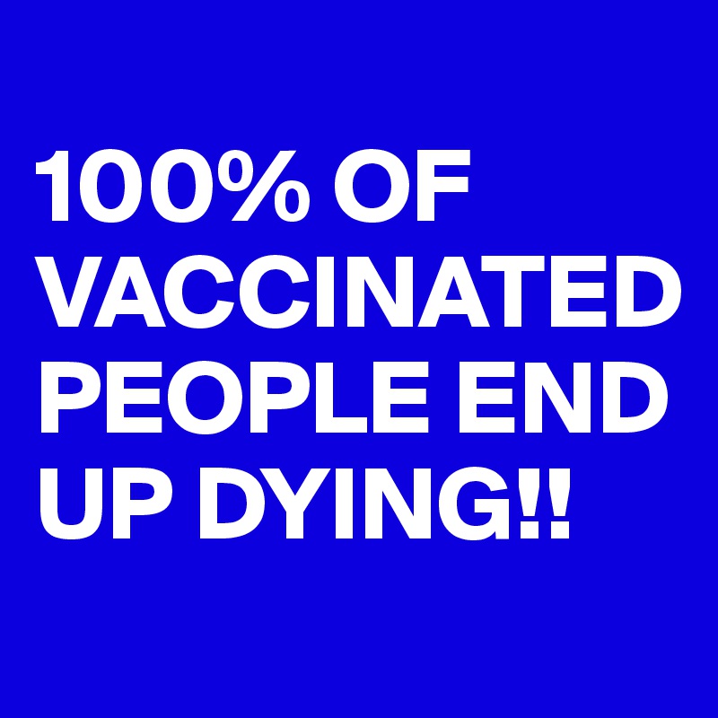 
100% OF VACCINATED PEOPLE END UP DYING!!