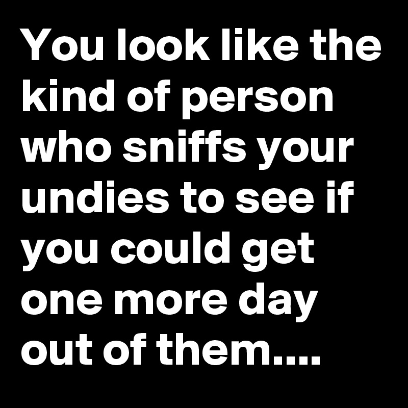 You look like the kind of person who sniffs your undies to see if you could get one more day out of them....