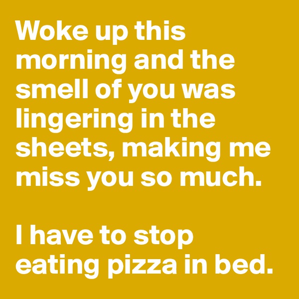 Woke up this morning and the smell of you was lingering in the sheets, making me miss you so much. 

I have to stop eating pizza in bed. 