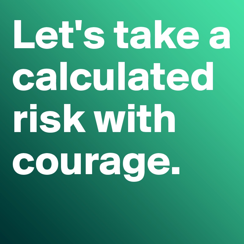 Let's take a calculated risk with courage.
