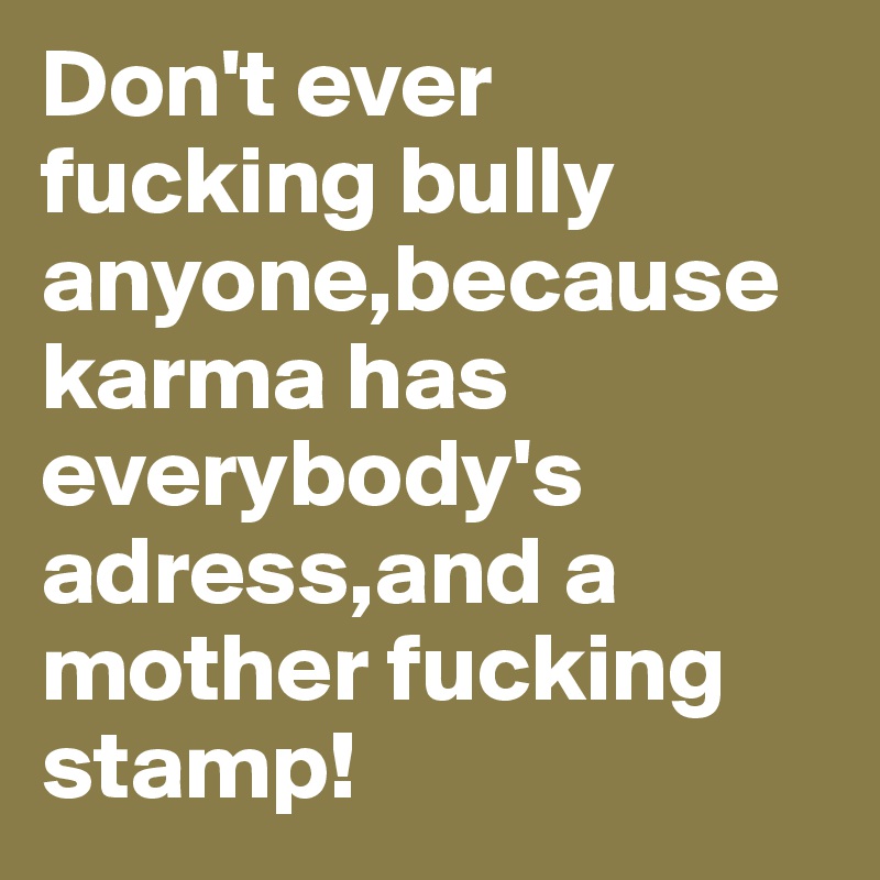 Don't ever fucking bully anyone,because karma has everybody's adress,and a mother fucking stamp!