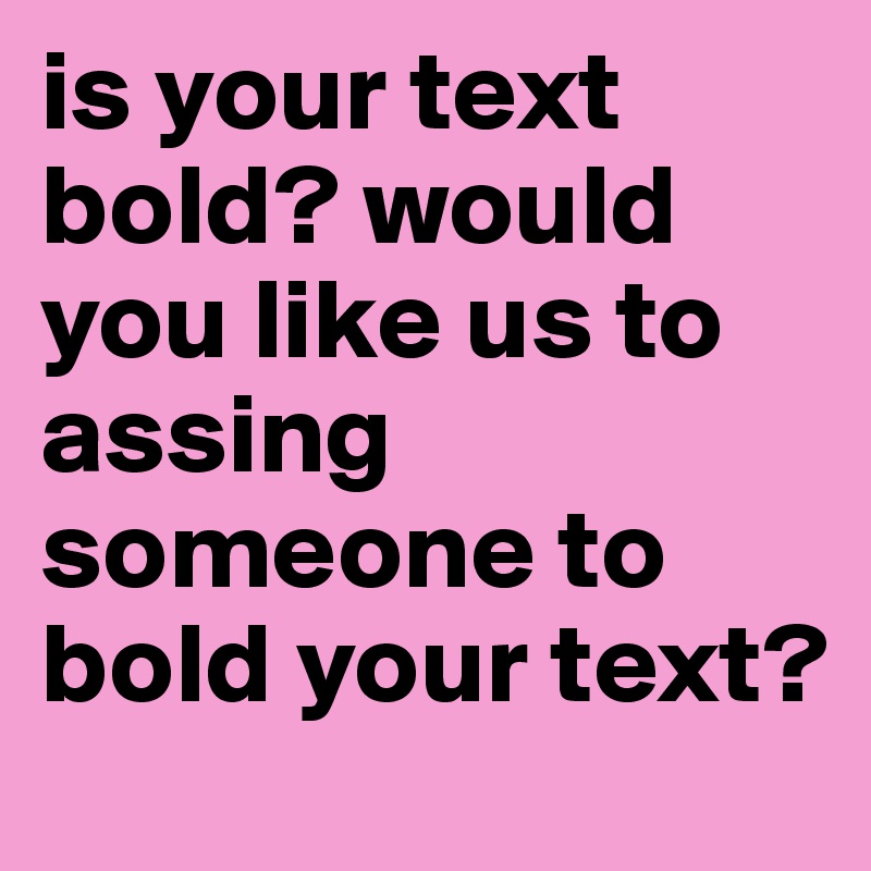 is your text bold? would you like us to assing someone to bold your text?