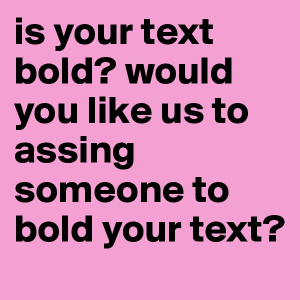 is your text bold? would you like us to assing someone to bold your text?