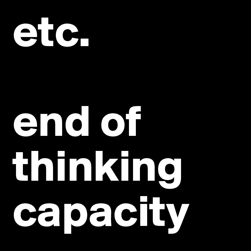 etc.

end of
thinking
capacity