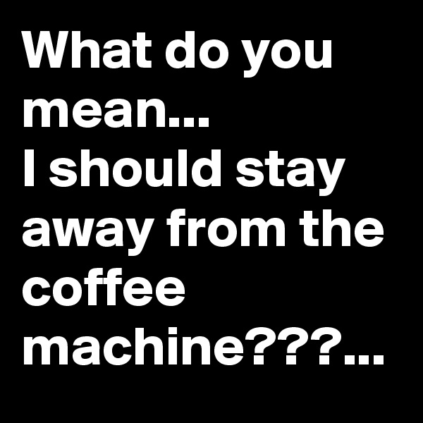 What do you mean...
I should stay away from the coffee machine???...