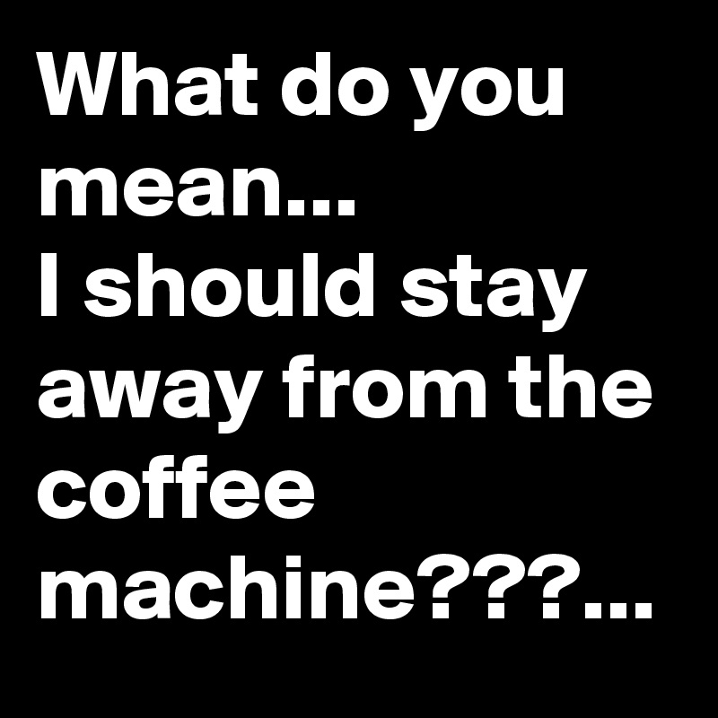 What do you mean...
I should stay away from the coffee machine???...