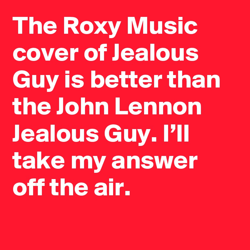 The Roxy Music cover of Jealous Guy is better than the John Lennon Jealous Guy. I’ll take my answer off the air.