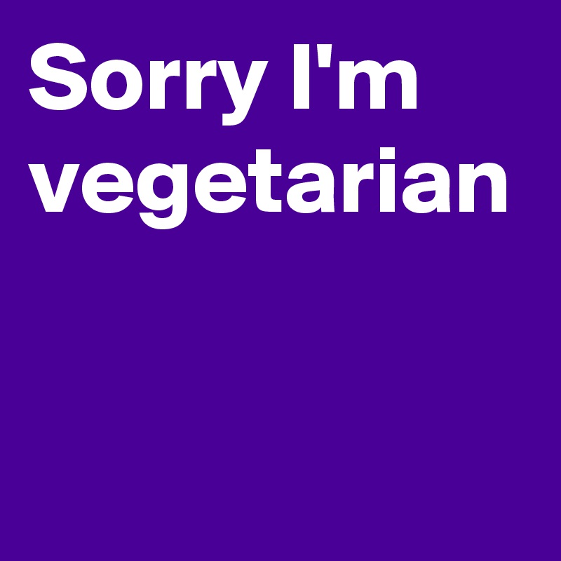 Sorry I'm vegetarian 