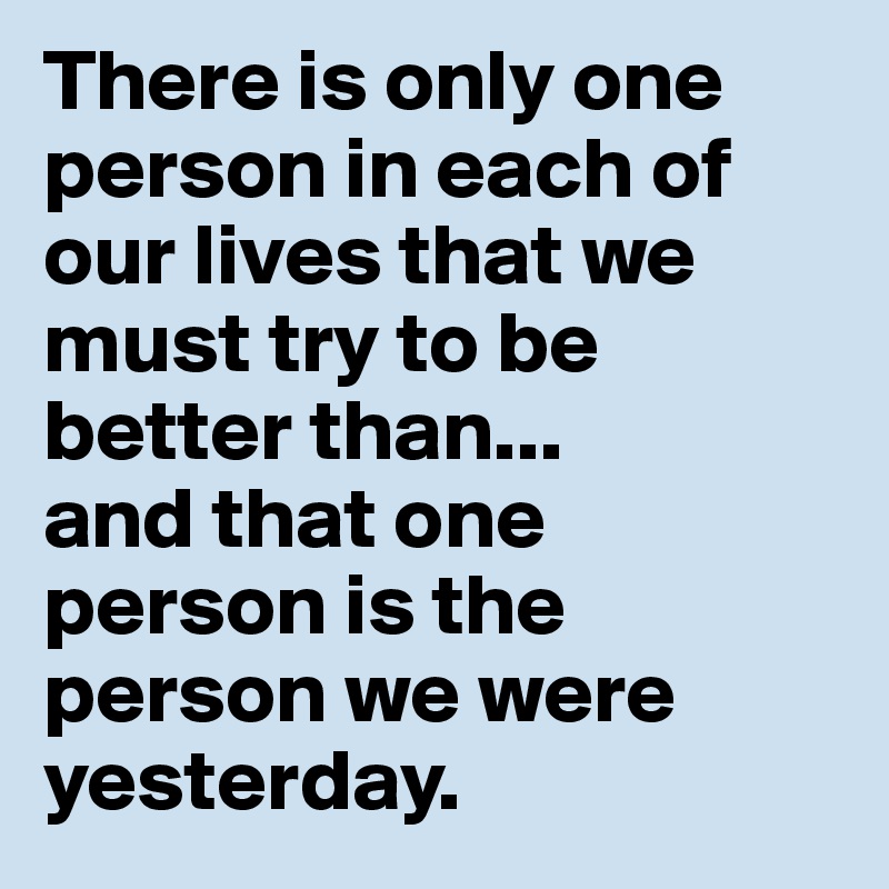 There is only one person in each of our lives that we must try to be better than...
and that one person is the person we were yesterday.