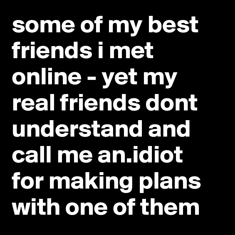 some of my best friends i met online - yet my real friends dont understand and call me an.idiot for making plans with one of them