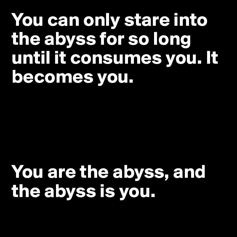 You can only stare into the abyss for so long until it consumes you. It becomes you.




You are the abyss, and the abyss is you. 
