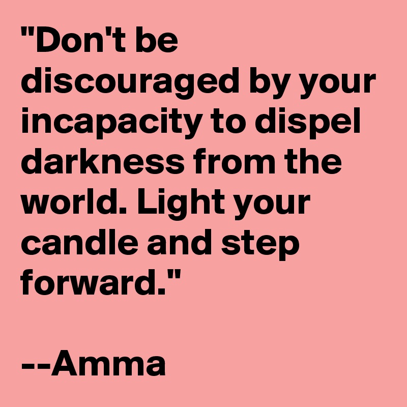 "Don't be discouraged by your incapacity to dispel darkness from the world. Light your candle and step forward."

--Amma