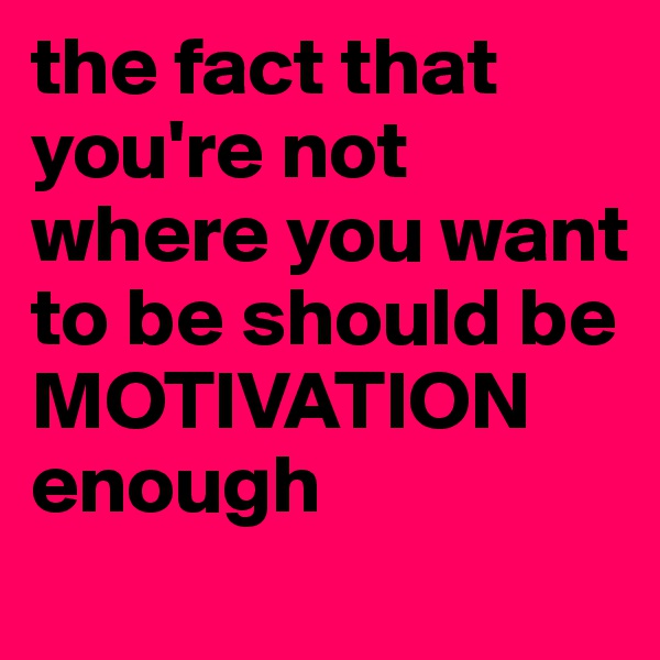 the fact that you're not where you want to be should be MOTIVATION enough
