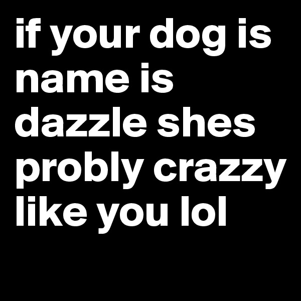 if your dog is name is dazzle shes probly crazzy like you lol