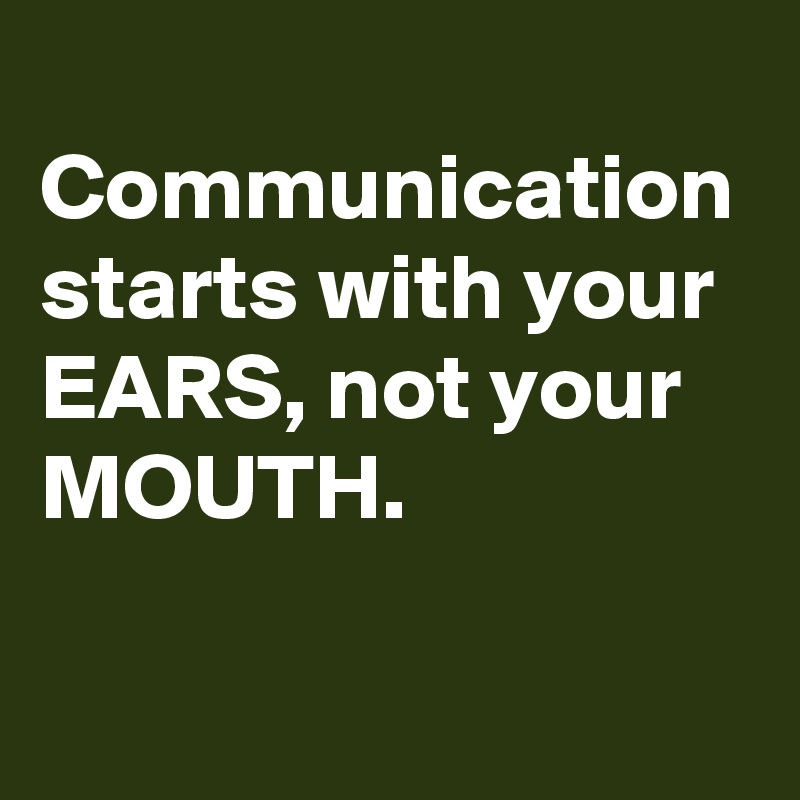 
Communication starts with your EARS, not your MOUTH.