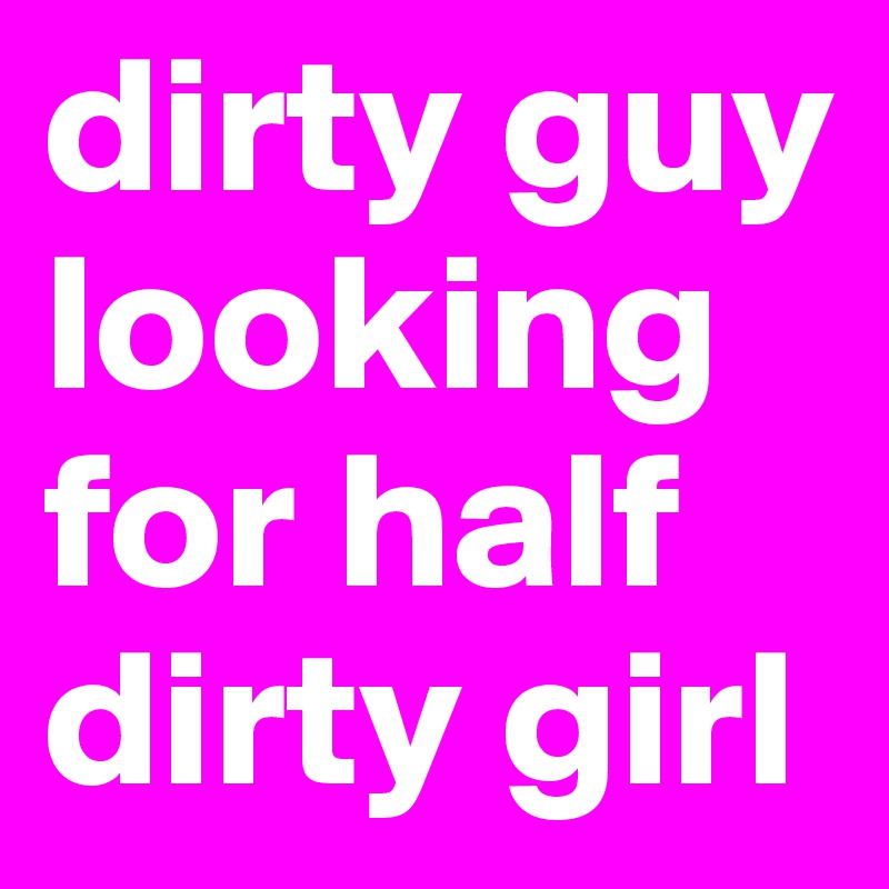 dirty guy looking for half dirty girl
