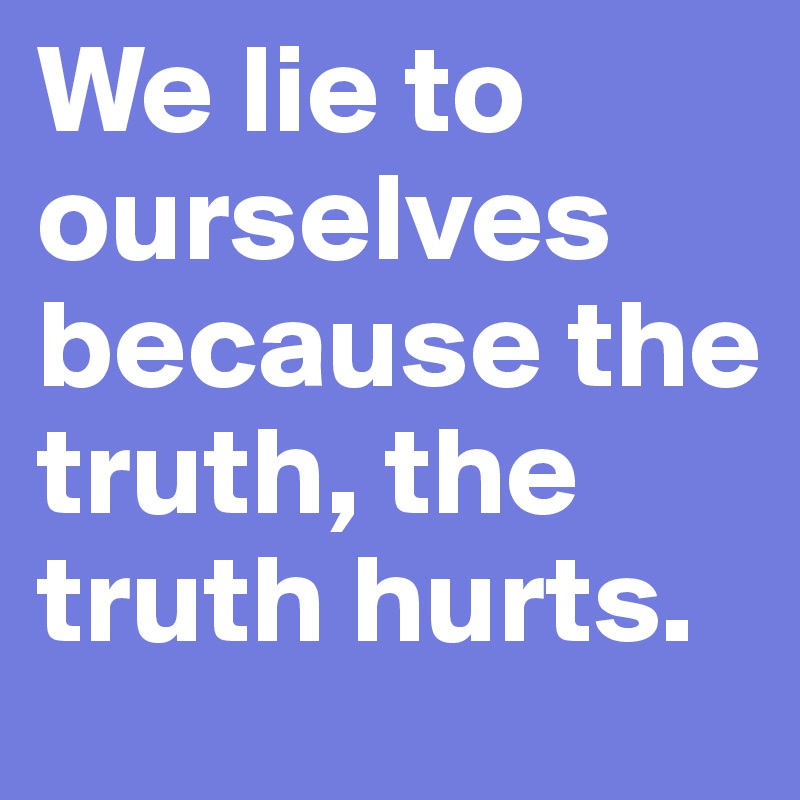 We lie to ourselves because the truth, the truth hurts.
