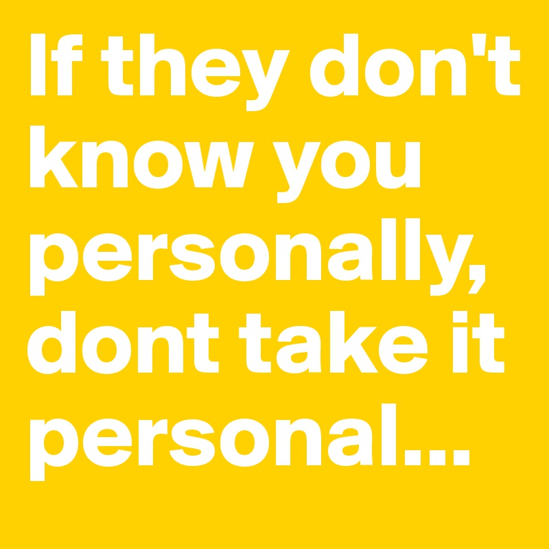 If they don't know you personally, dont take it personal...