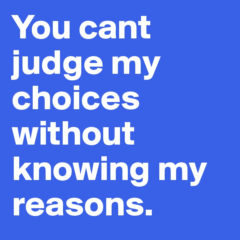 You cant judge my choices without knowing my reasons.