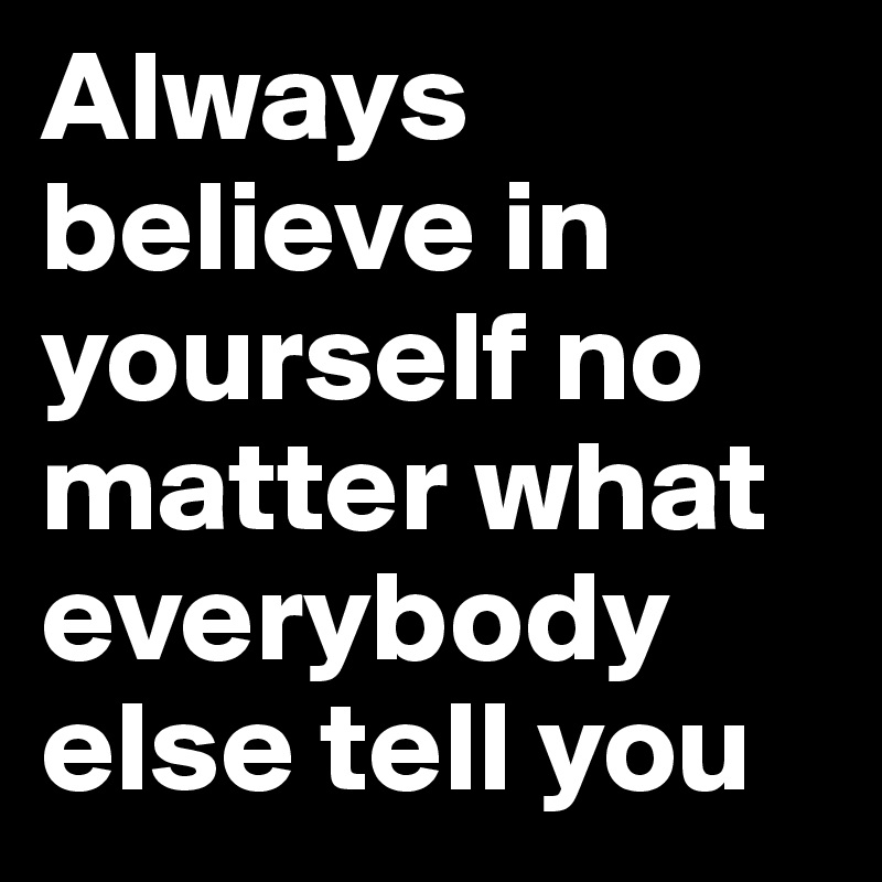 Always believe in yourself no matter what everybody else tell you