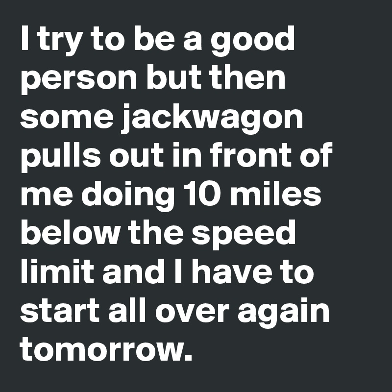 I try to be a good person but then some jackwagon pulls out in front of me doing 10 miles below the speed limit and I have to start all over again tomorrow.