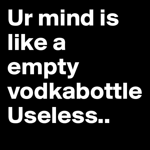 Ur mind is like a empty vodkabottle
Useless..